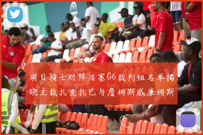 明日骑士对阵活塞G6裁判组名单揭晓主裁扎克扎巴与詹姆斯威廉姆斯在列