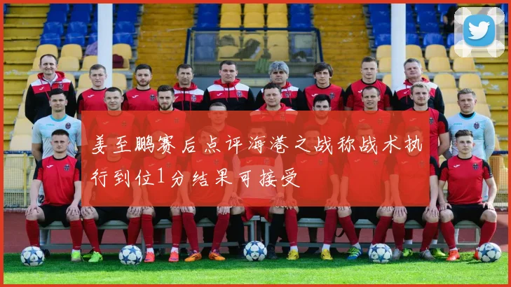 姜至鹏赛后点评海港之战称战术执行到位1分结果可接受