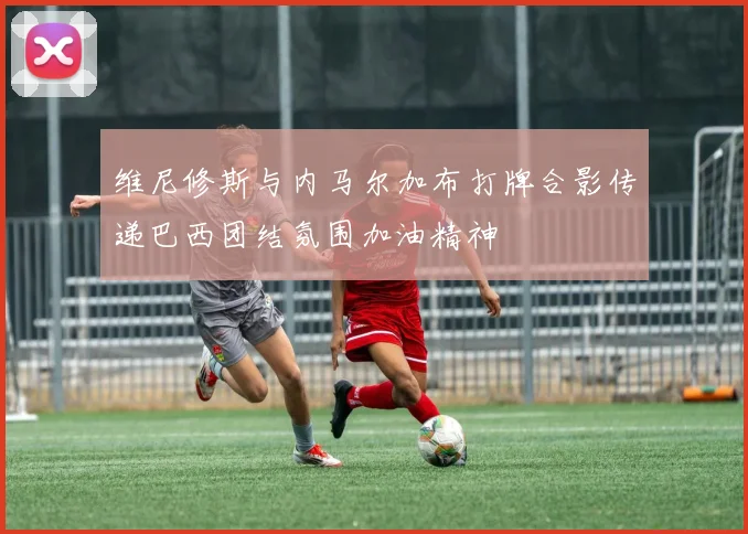 维尼修斯与内马尔加布打牌合影传递巴西团结氛围加油精神