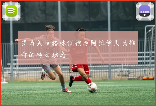 罗马关注格林伍德与阿拉伊贝戈维奇的转会动态