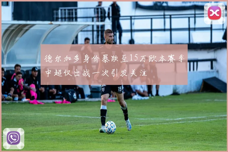 德尔加多身价暴跌至15万欧本赛季中超仅出战一次引发关注