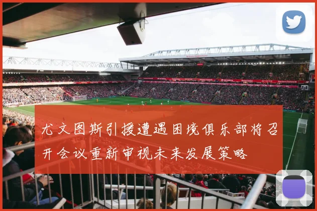 尤文图斯引援遭遇困境俱乐部将召开会议重新审视未来发展策略