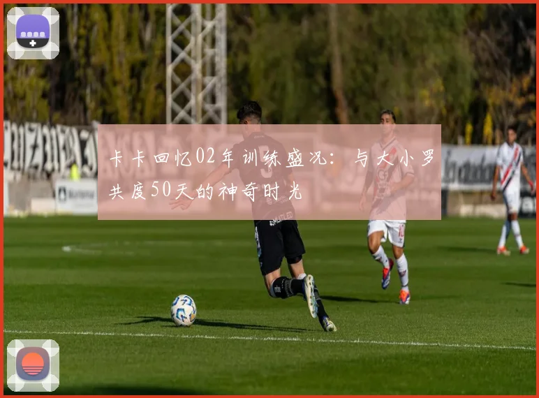 卡卡回忆02年训练盛况：与大小罗共度50天的神奇时光