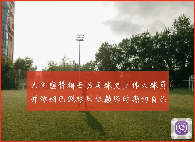 大罗盛赞梅西为足球史上伟大球员并称姆巴佩球风似巅峰时期的自己