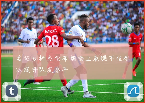 名记分析杰伦布朗场上表现不佳难以提升队友水平