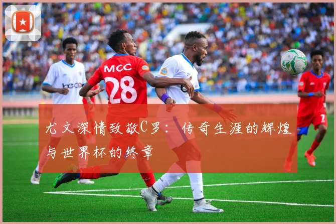 尤文深情致敬C罗：传奇生涯的辉煌与世界杯的终章