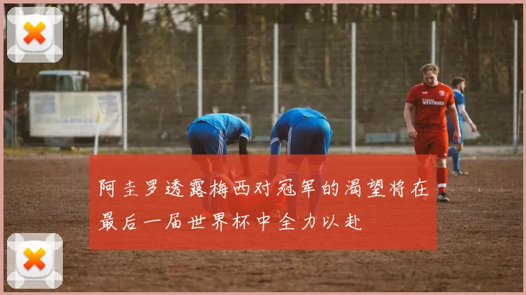 阿圭罗透露梅西对冠军的渴望将在最后一届世界杯中全力以赴