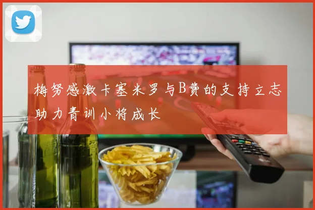 梅努感激卡塞米罗与B费的支持立志助力青训小将成长