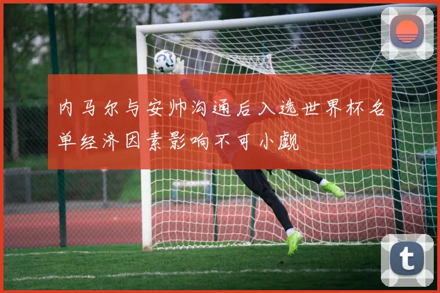 内马尔与安帅沟通后入选世界杯名单经济因素影响不可小觑
