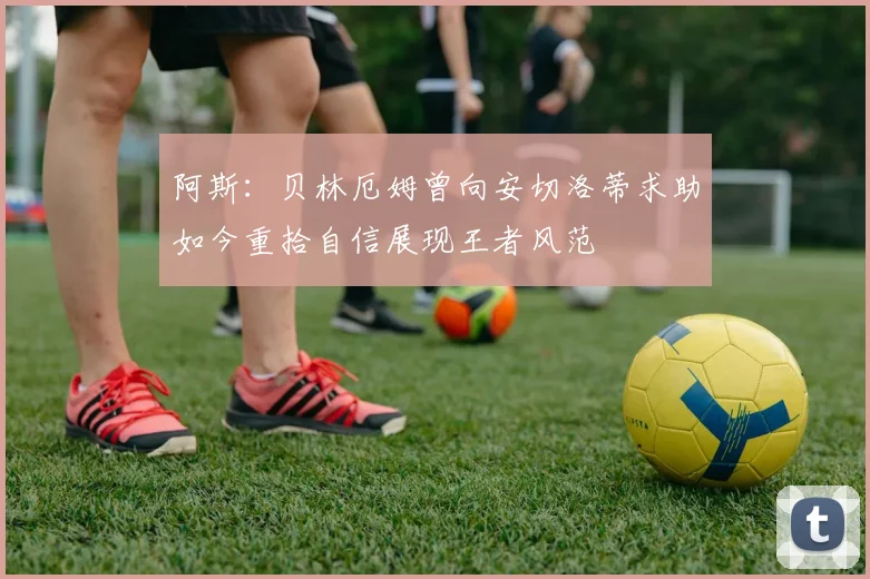 阿斯：贝林厄姆曾向安切洛蒂求助如今重拾自信展现王者风范