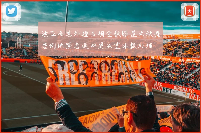 迪亚洛意外撞击胡金秋膝盖大秋痛苦倒地紧急返回更衣室冰敷处理