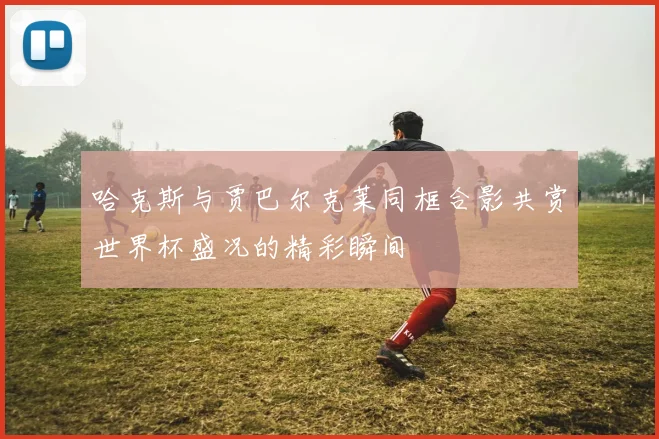 哈克斯与贾巴尔克莱同框合影共赏世界杯盛况的精彩瞬间