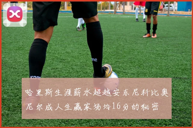 哈里斯生涯薪水超越安东尼科比奥尼尔成人生赢家场均16分的秘密