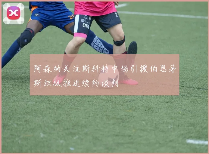 阿森纳关注斯科特中场引援伯恩茅斯积极推进续约谈判