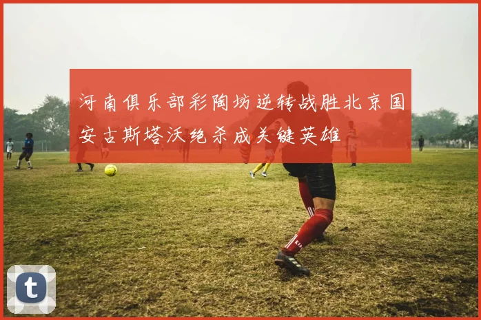 河南俱乐部彩陶坊逆转战胜北京国安古斯塔沃绝杀成关键英雄